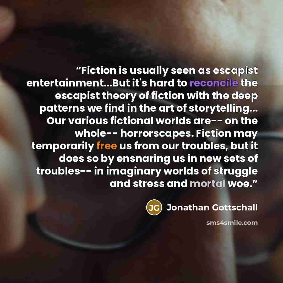 “Fiction is usually seen as escapist entertainment...But it's hard to reconcile the escapist theory of fiction with the deep patterns we find in the art of storytelling... Our various fictional worlds are-- on the whole-- horrorscapes. Fiction may temporarily free us from our troubles, but it does…” quote by Jonathan Gottschall