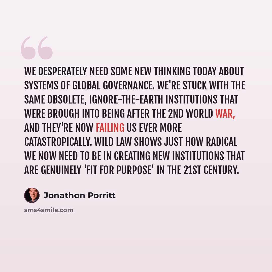 “We desperately need some new thinking today about systems of global governance. We're stuck with the same obsolete, ignore-the-earth institutions that were brough into being after the 2nd World War, and they're now failing us ever more catastropically. Wild Law shows just how radical we now need…” quote by Jonathon Porritt