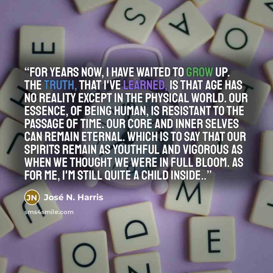 “For years now, I have waited to grow up. The truth, that I've learned, is that age has no reality except in the physical world. Our essence, of being human, is resistant to the passage of time. Our core and inner selves can remain eternal. Which is to say that our spirits remain as youthful and…” quote by José N. Harris