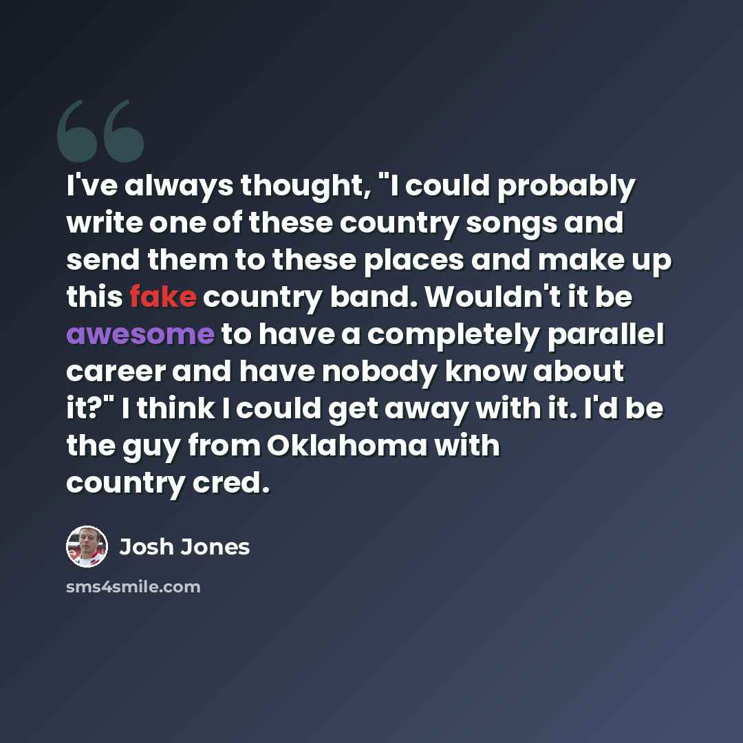 “I've always thought, "I could probably write one of these country songs and send them to these places and make up this fake country band. Wouldn't it be awesome to have a completely parallel career and have nobody know about it?" I think I could get away with it. I'd be the guy from Oklahoma with…” quote by Josh Jones