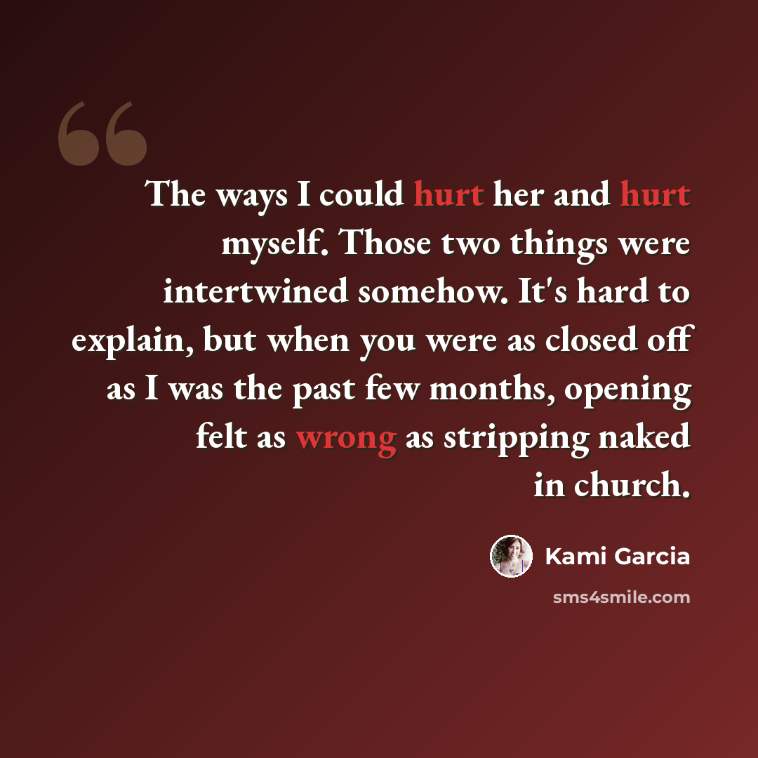 “The ways I could hurt her and hurt myself. Those two things were intertwined somehow. It's hard to explain, but when you were as closed off as I was the past few months, opening felt as wrong as stripping naked in church.” quote by Kami Garcia