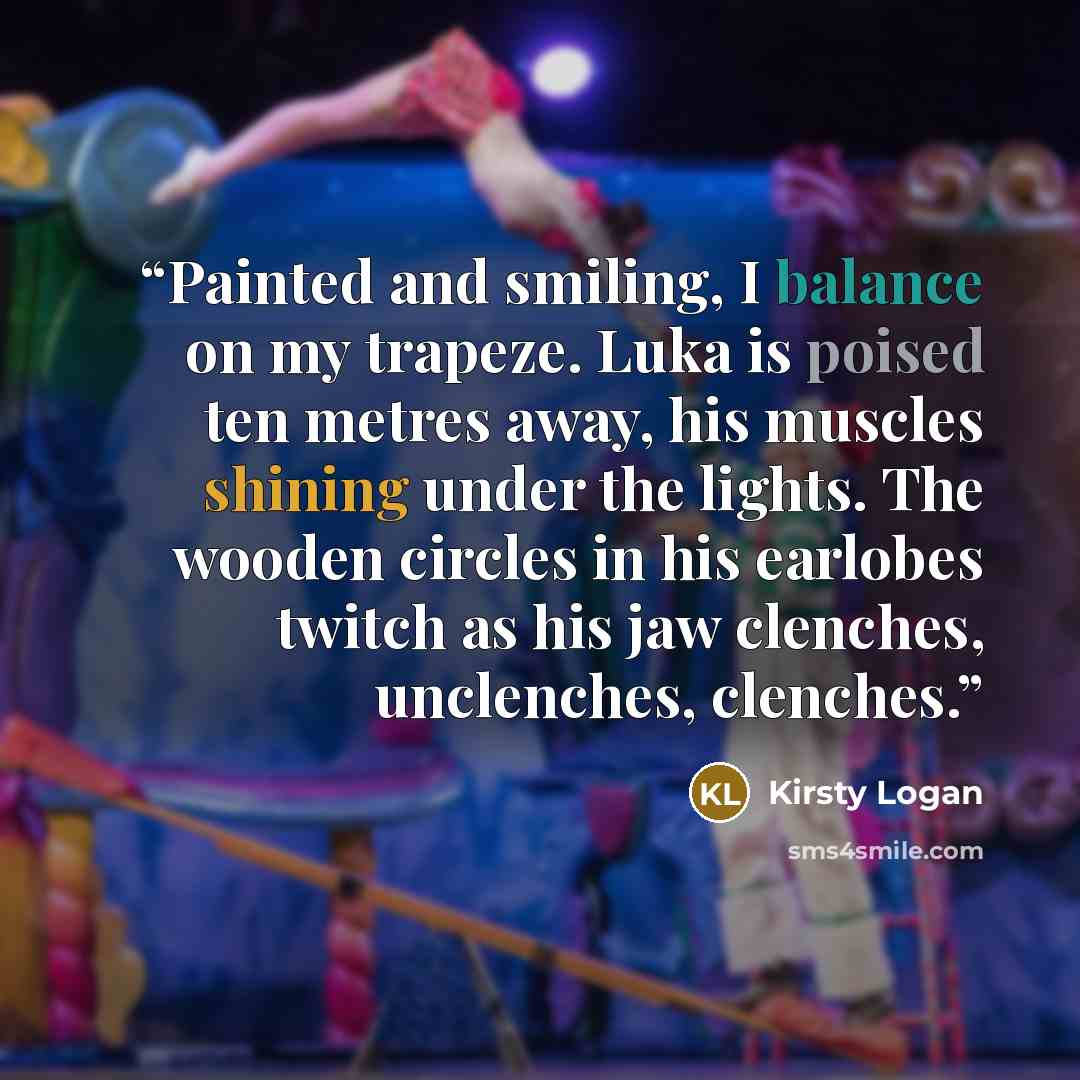 “Painted and smiling, I balance on my trapeze. Luka is poised ten metres away, his muscles shining under the lights. The wooden circles in his earlobes twitch as his jaw clenches, unclenches, clenches.” quote by Kirsty Logan