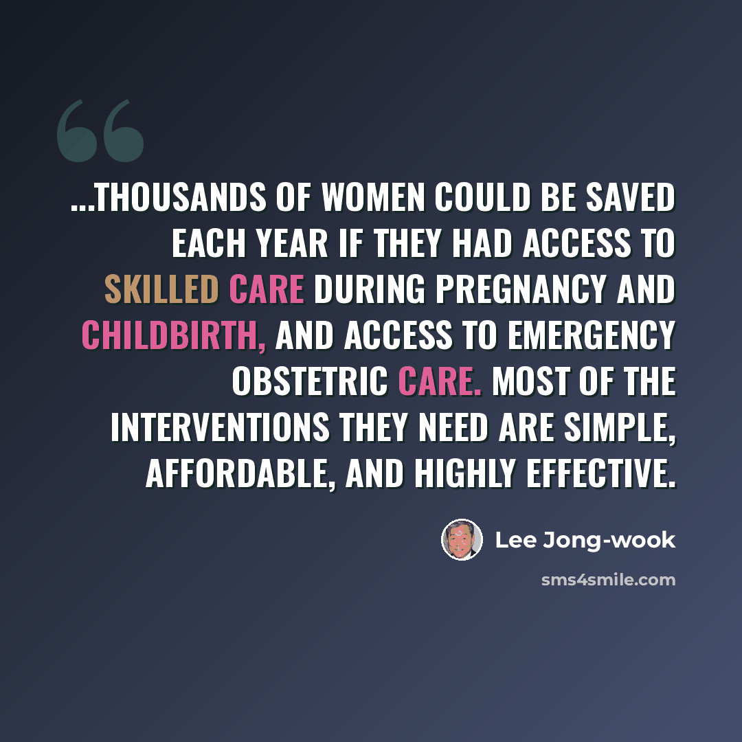 “...thousands of women could be saved each year if they had access to skilled care during pregnancy and childbirth, and access to emergency obstetric care. Most of the interventions they need are simple, affordable, and highly effective.” quote by Lee Jong-wook