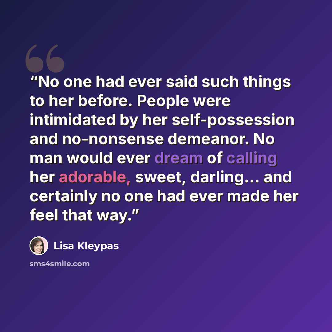 “No one had ever said such things to her before. People were intimidated by her self-possession and no-nonsense demeanor. No man would ever dream of calling her adorable, sweet, darling... and certainly no one had ever made her feel that way.” quote by Lisa Kleypas