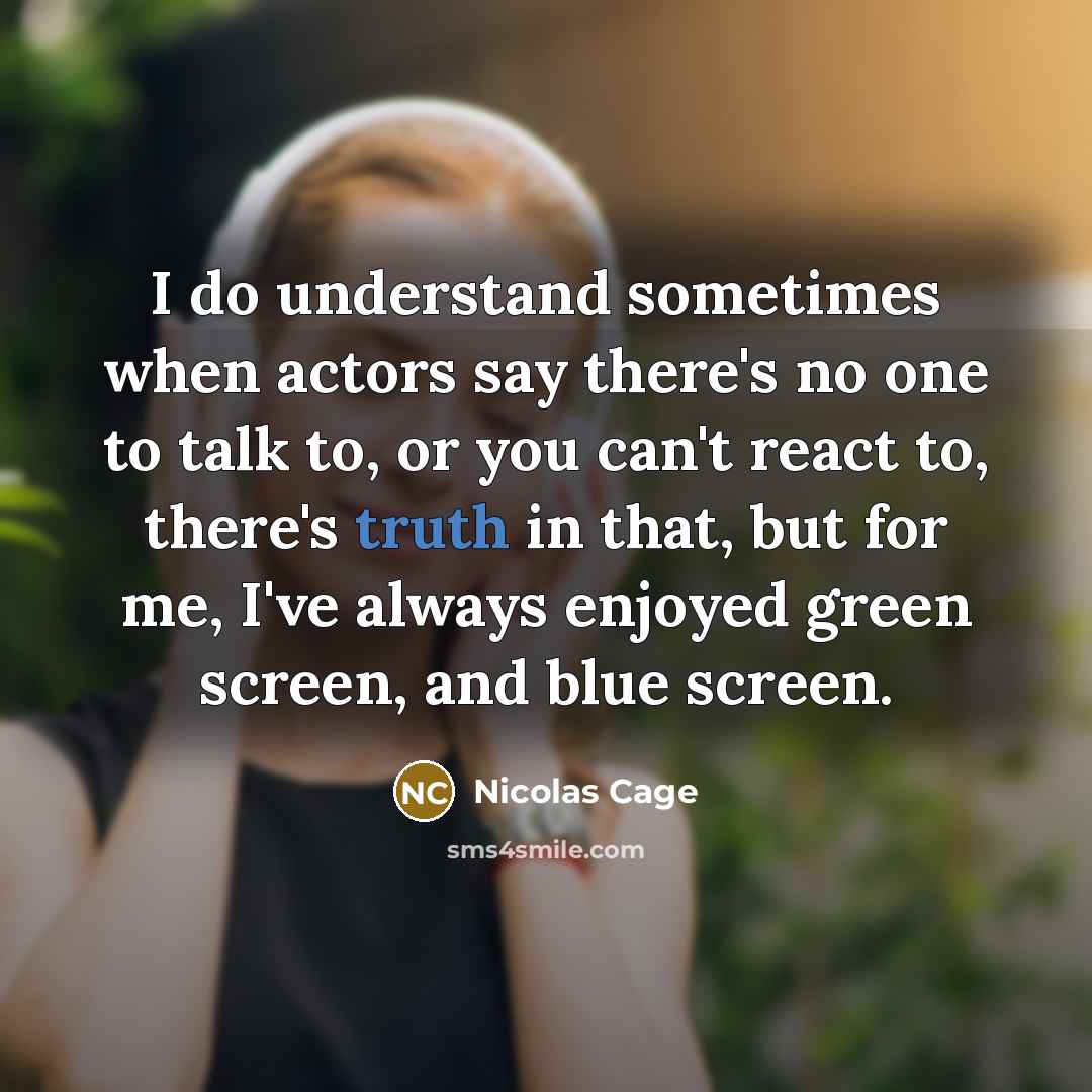 “I do understand sometimes when actors say there's no one to talk to, or you can't react to, there's truth in that, but for me, I've always enjoyed green screen, and blue screen.” quote by Nicolas Cage