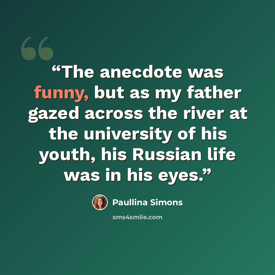 “The anecdote was funny, but as my father gazed across the river at the university of his youth, his Russian life was in his eyes.” quote by Paullina Simons