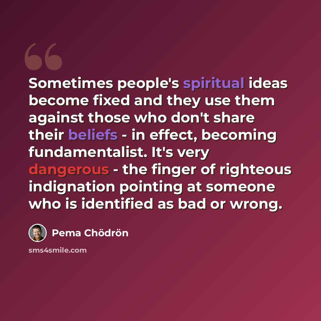 “Sometimes people's spiritual ideas become fixed and they use them against those who don't share their beliefs - in effect, becoming fundamentalist. It's very dangerous - the finger of righteous indignation pointing at someone who is identified as bad or wrong.” quote by Pema Chodron