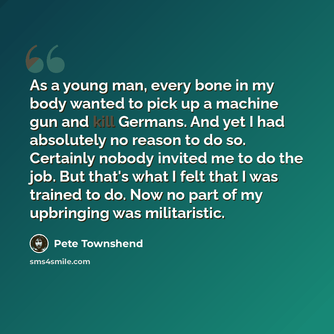 “As a young man, every bone in my body wanted to pick up a machine gun and kill Germans. And yet I had absolutely no reason to do so. Certainly nobody invited me to do the job. But that's what I felt that I was trained to do. Now no part of my upbringing was militaristic.” quote by Pete Townshend