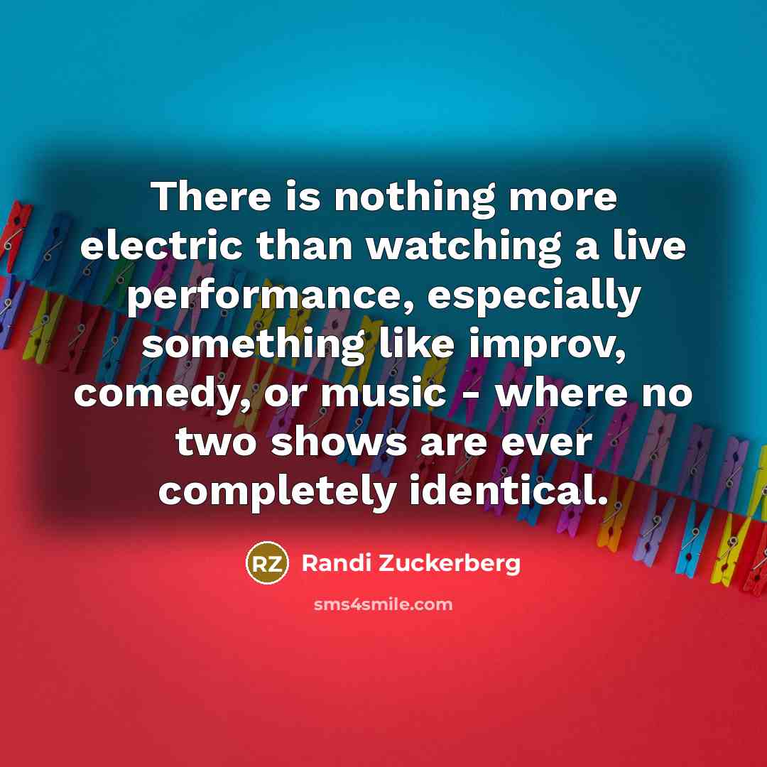 “There is nothing more electric than watching a live performance, especially something like improv, comedy, or music - where no two shows are ever completely identical.” quote by Randi Zuckerberg