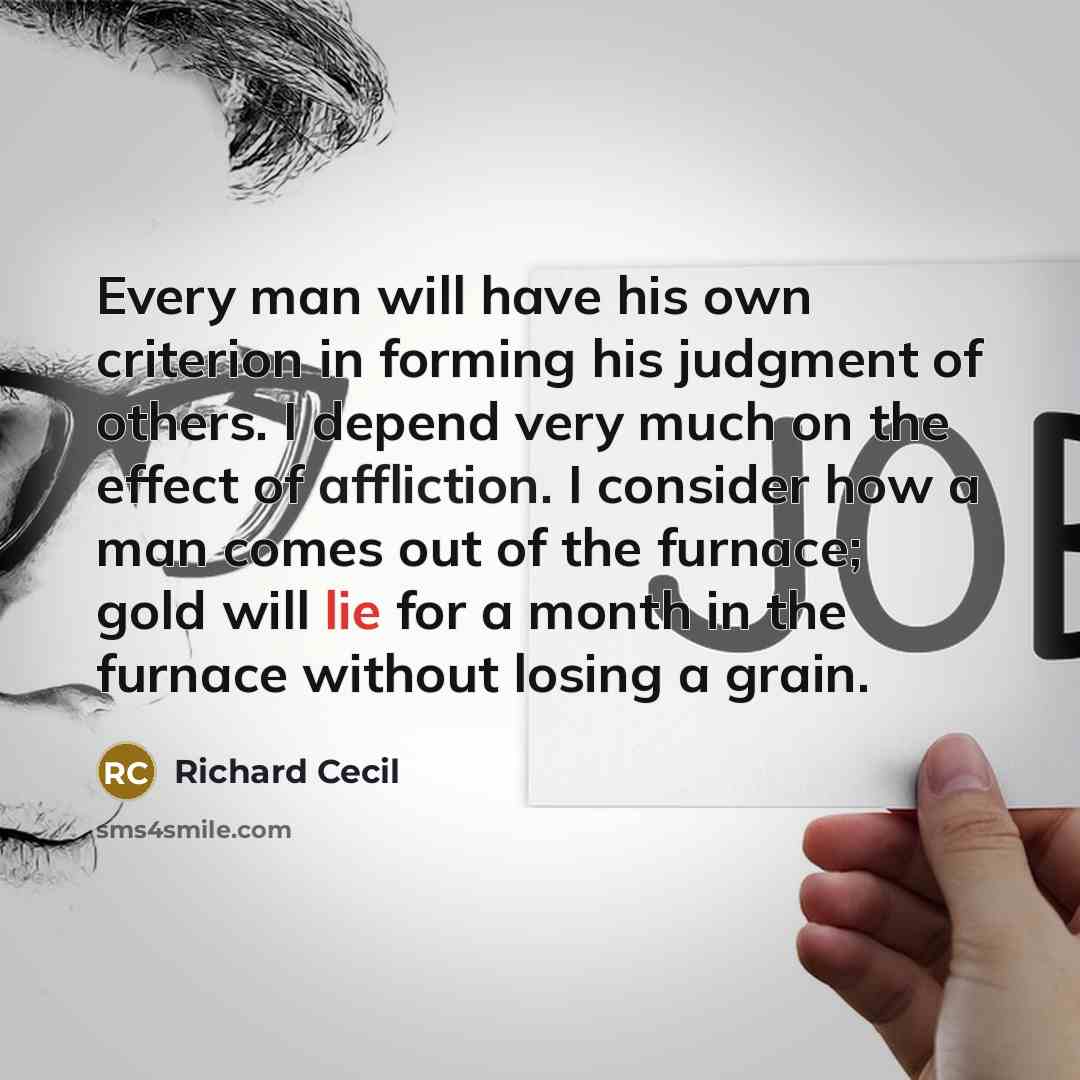 “Every man will have his own criterion in forming his judgment of others. I depend very much on the effect of affliction. I consider how a man comes out of the furnace; gold will lie for a month in the furnace without losing a grain.” quote by Richard Cecil