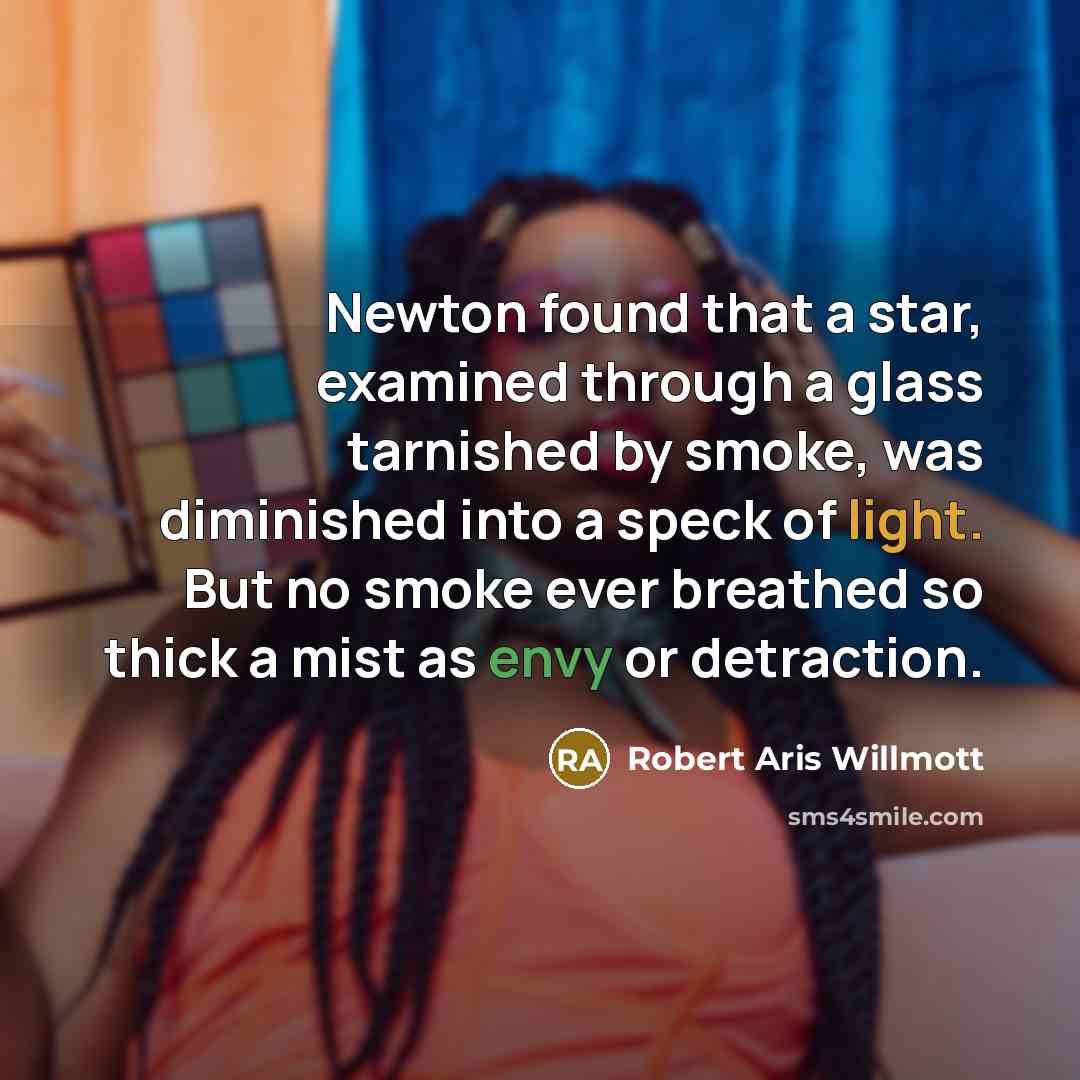 “Newton found that a star, examined through a glass tarnished by smoke, was diminished into a speck of light. But no smoke ever breathed so thick a mist as envy or detraction.” quote by Robert Aris Willmott