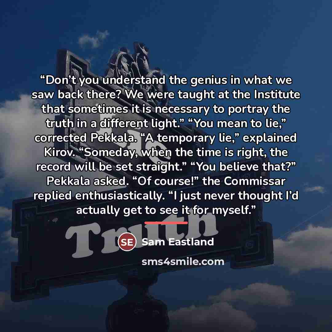 “Don’t you understand the genius in what we saw back there? We were taught at the Institute that sometimes it is necessary to portray the truth in a different light.” “You mean to lie,” corrected Pekkala. “A temporary lie,” explained Kirov. “Someday, when the time is right, the record will be set…” quote by Sam Eastland