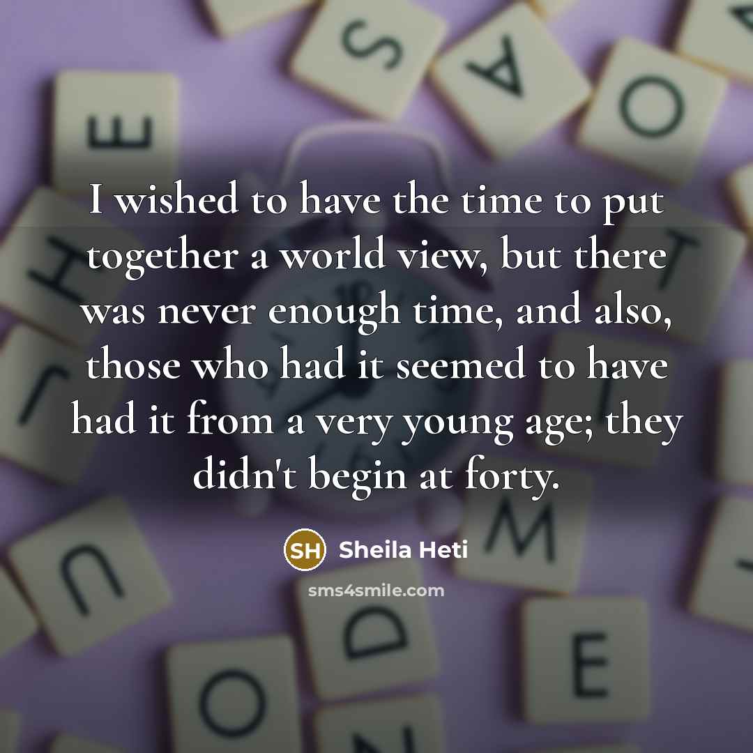 “I wished to have the time to put together a world view, but there was never enough time, and also, those who had it seemed to have had it from a very young age; they didn't begin at forty.” quote by Sheila Heti