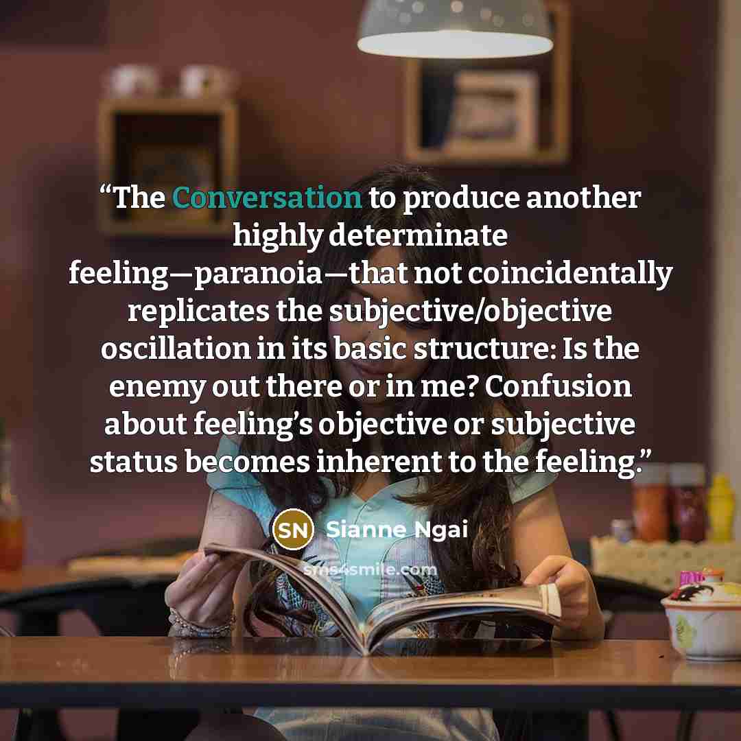 “The Conversation to produce another highly determinate feeling—paranoia—that not coincidentally replicates the subjective/objective oscillation in its basic structure: Is the enemy out there or in me? Confusion about feeling’s objective or subjective status becomes inherent to the feeling.” quote by Sianne Ngai
