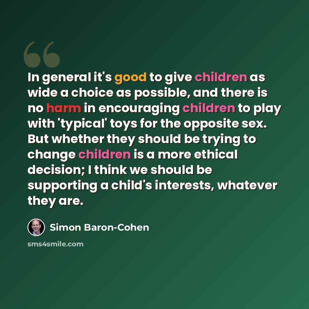 “In general it's good to give children as wide a choice as possible, and there is no harm in encouraging children to play with 'typical' toys for the opposite sex. But whether they should be trying to change children is a more ethical decision; I think we should be supporting a child's interests…” quote by Simon Baron-Cohen
