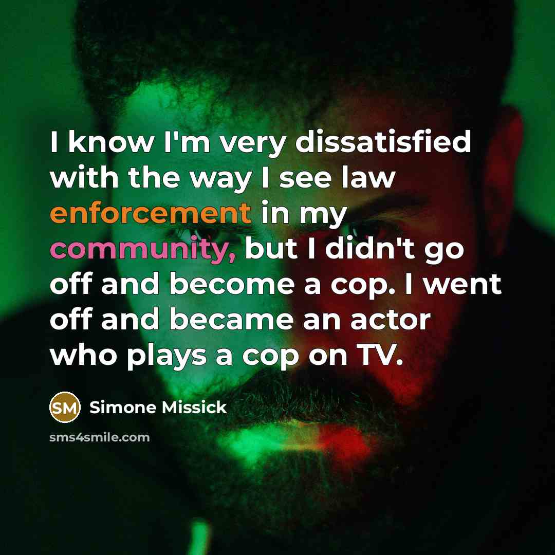 “I know I'm very dissatisfied with the way I see law enforcement in my community, but I didn't go off and become a cop. I went off and became an actor who plays a cop on TV.” quote by Simone Missick