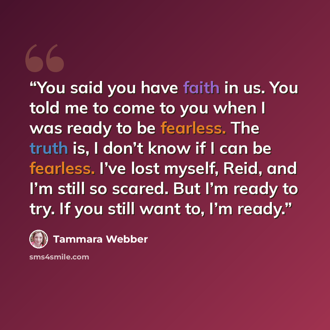 “You said you have faith in us. You told me to come to you when I was ready to be fearless. The truth is, I don’t know if I can be fearless. I’ve lost myself, Reid, and I’m still so scared. But I’m ready to try. If you still want to, I’m ready.” quote by Tammara Webber