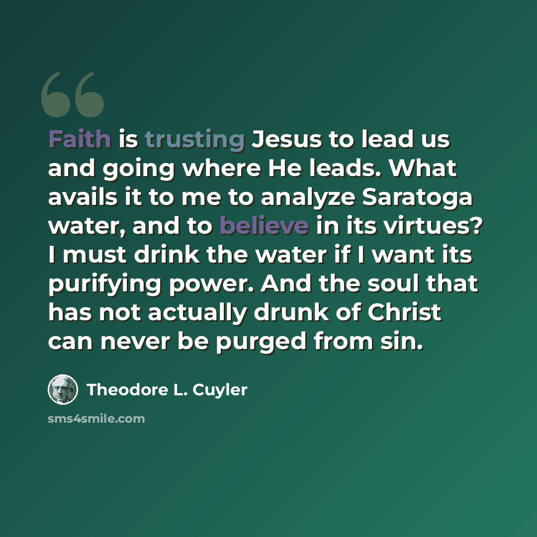 “Faith is trusting Jesus to lead us and going where He leads. What avails it to me to analyze Saratoga water, and to believe in its virtues? I must drink the water if I want its purifying power. And the soul that has not actually drunk of Christ can never be purged from sin.” quote by Theodore L. Cuyler