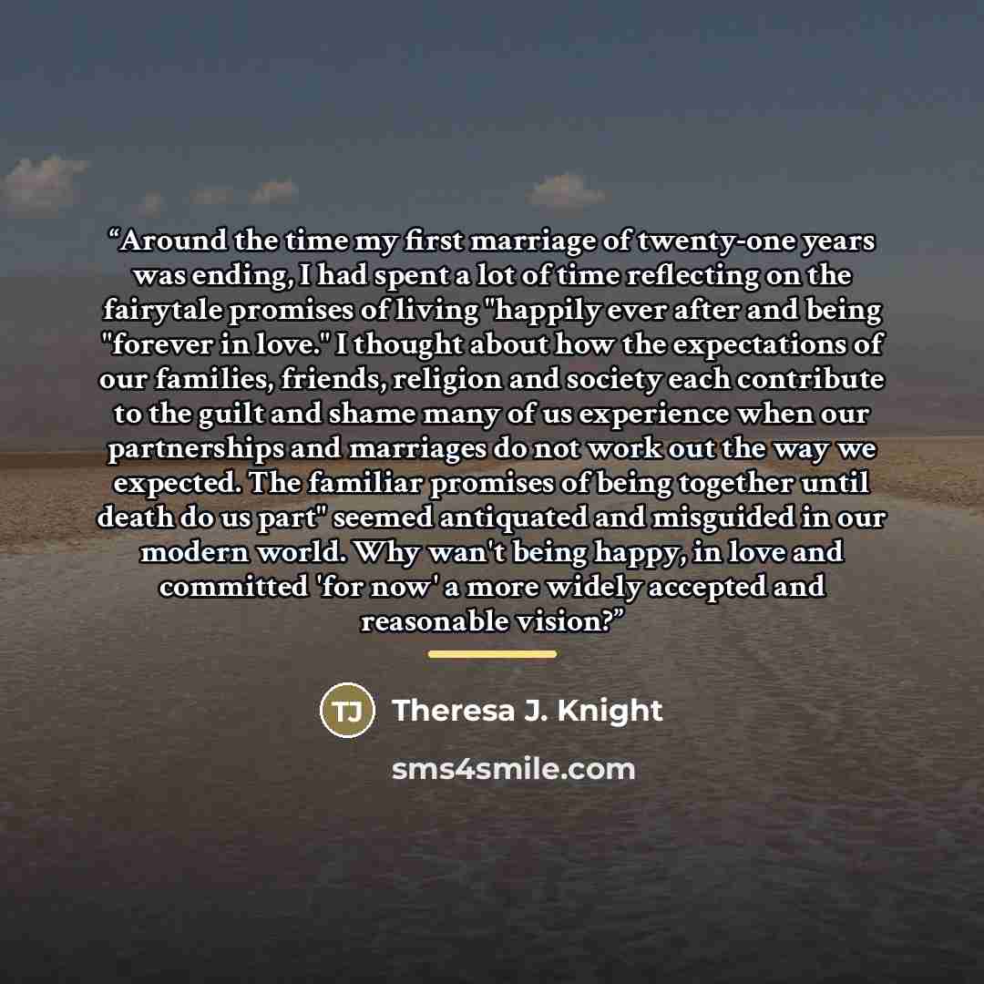“Around the time my first marriage of twenty-one years was ending, I had spent a lot of time reflecting on the fairytale promises of living "happily ever after and being "forever in love." I thought about how the expectations of our families, friends, religion and society each contribute to the…” quote by Theresa J. Knight