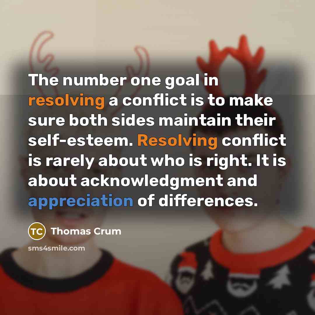 “The number one goal in resolving a conflict is to make sure both sides maintain their self-esteem. Resolving conflict is rarely about who is right. It is about acknowledgment and appreciation of differences.” quote by Thomas Crum