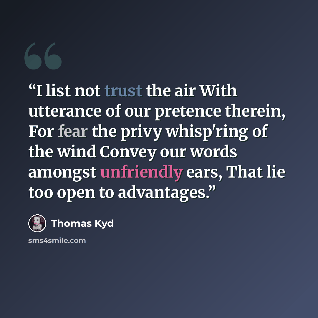 “I list not trust the air With utterance of our pretence therein, For fear the privy whisp'ring of the wind Convey our words amongst unfriendly ears, That lie too open to advantages.” quote by Thomas Kyd