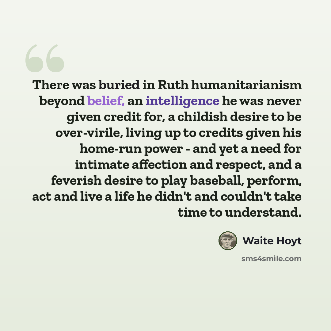 “There was buried in Ruth humanitarianism beyond belief, an intelligence he was never given credit for, a childish desire to be over-virile, living up to credits given his home-run power - and yet a need for intimate affection and respect, and a feverish desire to play baseball, perform, act and…” quote by Waite Hoyt