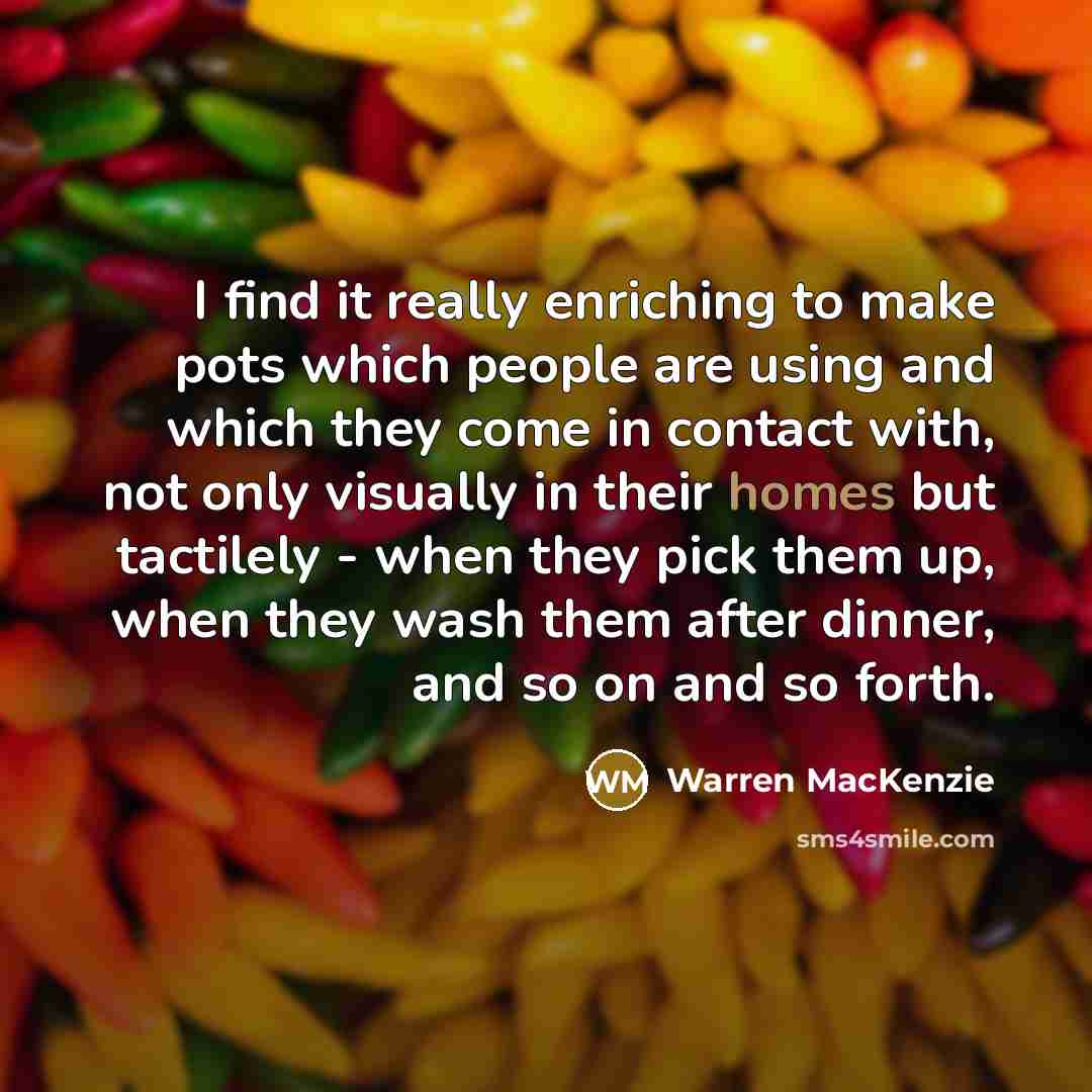 “I find it really enriching to make pots which people are using and which they come in contact with, not only visually in their homes but tactilely - when they pick them up, when they wash them after dinner, and so on and so forth.” quote by Warren MacKenzie