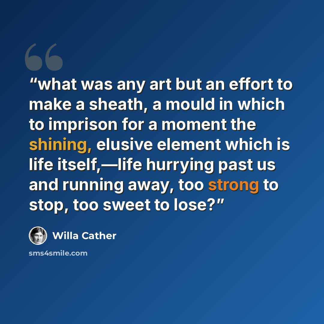 “what was any art but an effort to make a sheath, a mould in which to imprison for a moment the shining, elusive element which is life itself,—life hurrying past us and running away, too strong to stop, too sweet to lose?” quote by Willa Cather