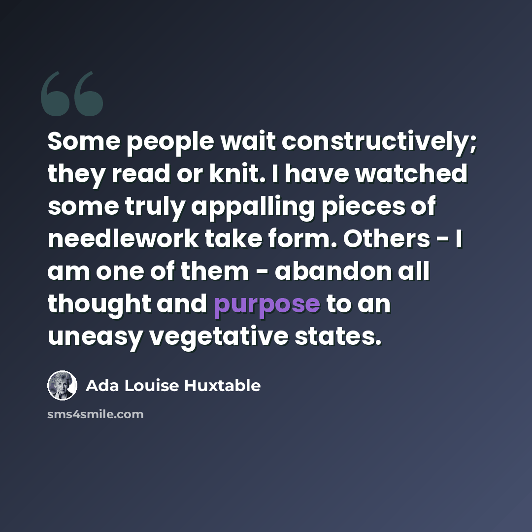 “Some people wait constructively; they read or knit. I have watched some truly appalling pieces of needlework take form. Others - I am one of them - abandon all thought and purpose to an uneasy vegetative states.” quote by Ada Louise Huxtable
