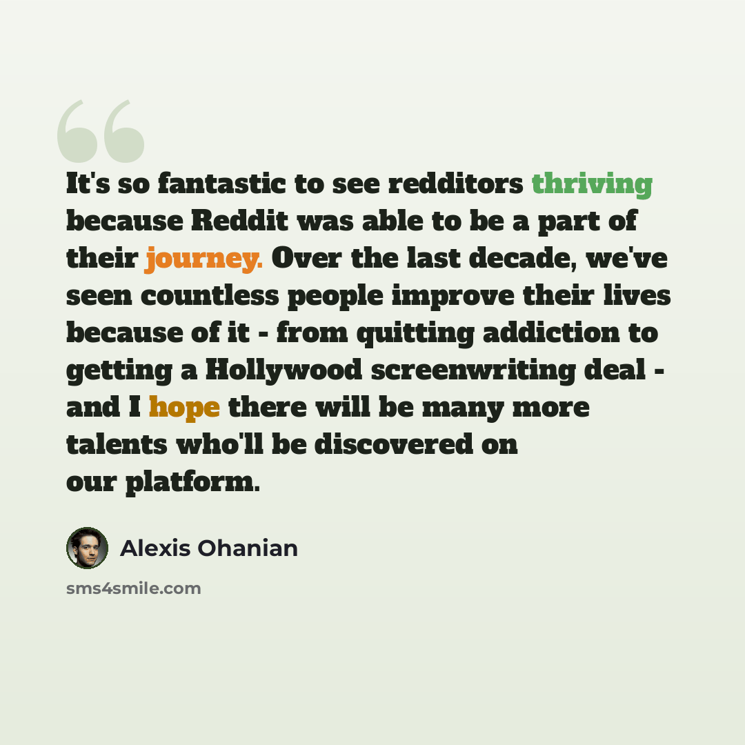 “It's so fantastic to see redditors thriving because Reddit was able to be a part of their journey. Over the last decade, we've seen countless people improve their lives because of it - from quitting addiction to getting a Hollywood screenwriting deal - and I hope there will be many more talents…” quote by Alexis Ohanian