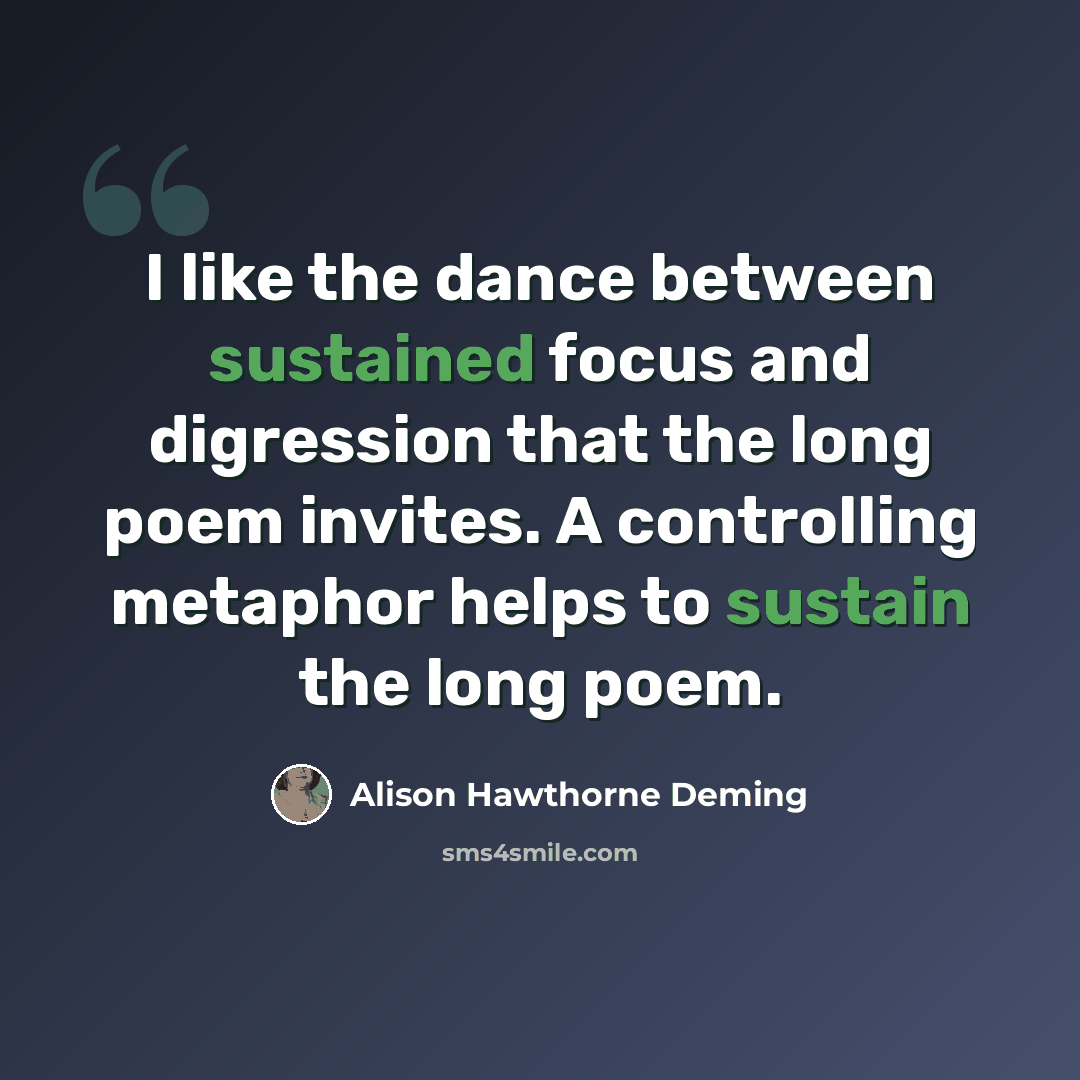 “I like the dance between sustained focus and digression that the long poem invites. A controlling metaphor helps to sustain the long poem.” quote by Alison Hawthorne Deming