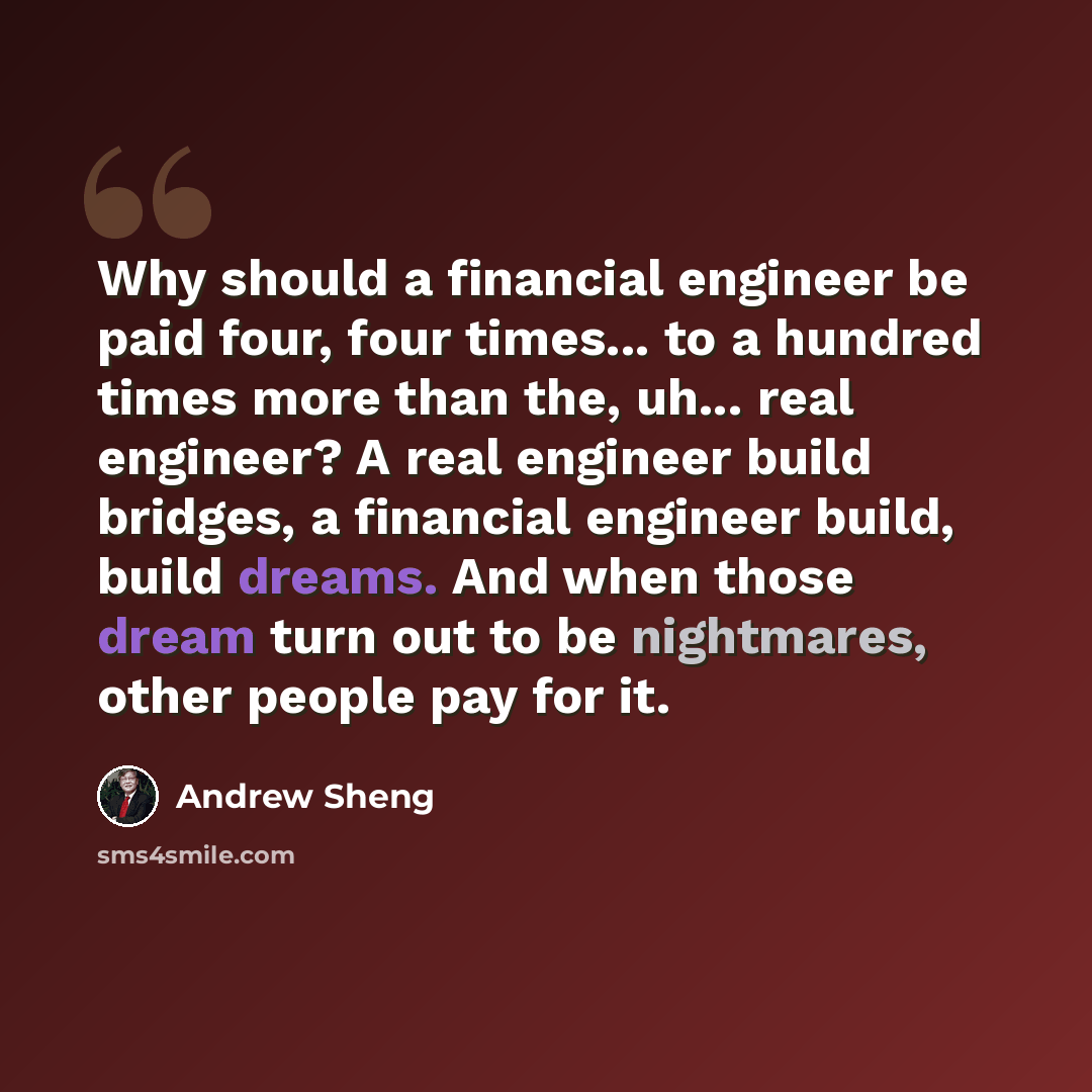 “Why should a financial engineer be paid four, four times... to a hundred times more than the, uh... real engineer? A real engineer build bridges, a financial engineer build, build dreams. And when those dream turn out to be nightmares, other people pay for it.” quote by Andrew Sheng