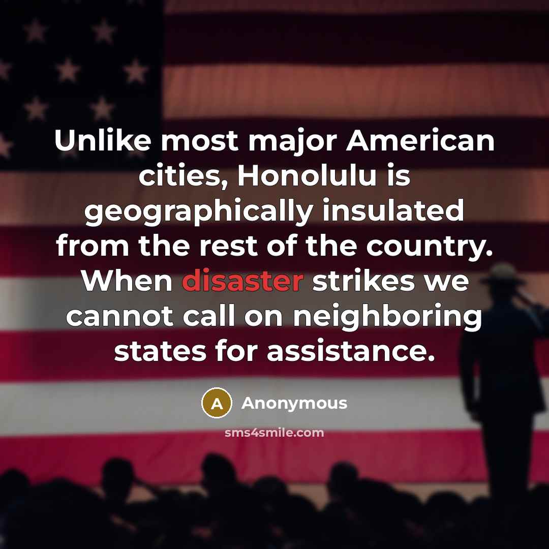 “Unlike most major American cities, Honolulu is geographically insulated from the rest of the country. When disaster strikes we cannot call on neighboring states for assistance.” quote by Anonymous