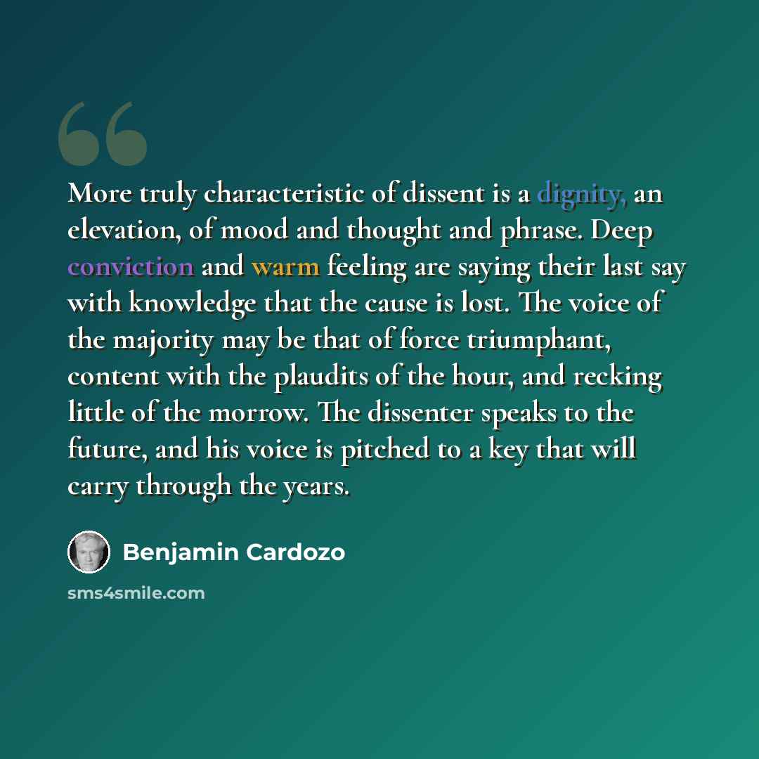 “More truly characteristic of dissent is a dignity, an elevation, of mood and thought and phrase. Deep conviction and warm feeling are saying their last say with knowledge that the cause is lost. The voice of the majority may be that of force triumphant, content with the plaudits of the hour, and…” quote by Benjamin Cardozo