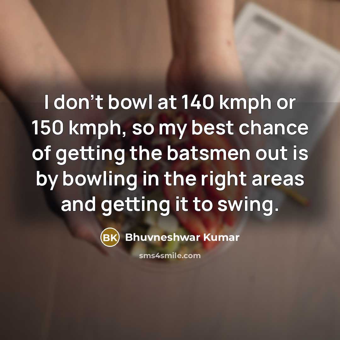 “I don't bowl at 140 kmph or 150 kmph, so my best chance of getting the batsmen out is by bowling in the right areas and getting it to swing.” quote by Bhuvneshwar Kumar