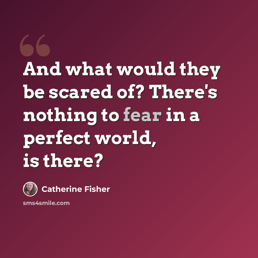 “And what would they be scared of? There's nothing to fear in a perfect world, is there?” quote by Catherine Fisher
