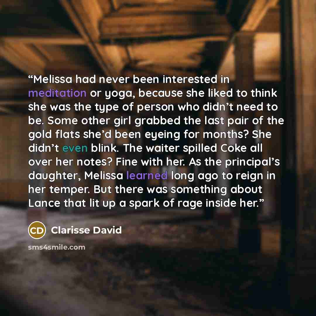 “Melissa had never been interested in meditation or yoga, because she liked to think she was the type of person who didn’t need to be. Some other girl grabbed the last pair of the gold flats she’d been eyeing for months? She didn’t even blink. The waiter spilled Coke all over her notes? Fine with…” quote by Clarisse David