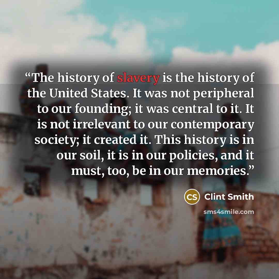 “The history of slavery is the history of the United States. It was not peripheral to our founding; it was central to it. It is not irrelevant to our contemporary society; it created it. This history is in our soil, it is in our policies, and it must, too, be in our memories.” quote by Clint Smith