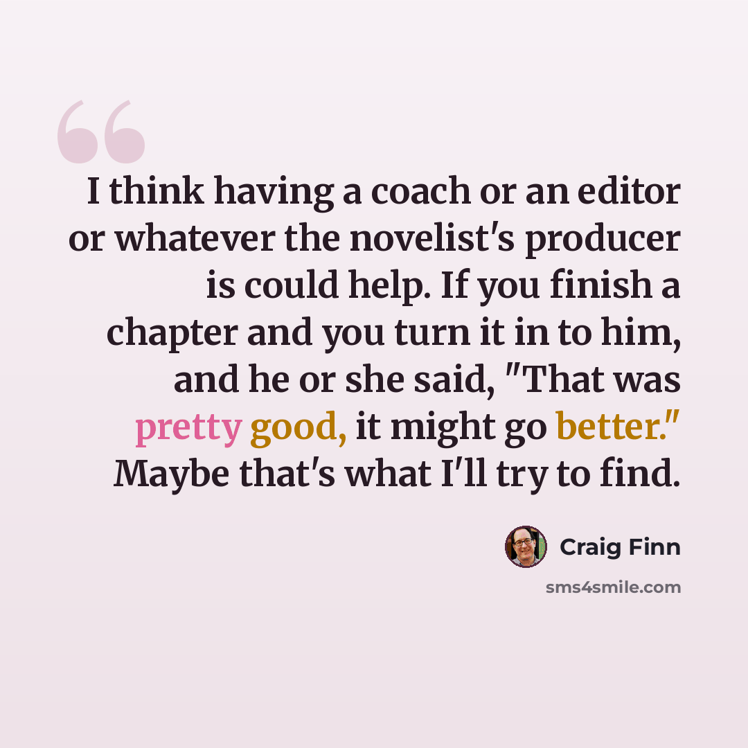 “I think having a coach or an editor or whatever the novelist's producer is could help. If you finish a chapter and you turn it in to him, and he or she said, "That was pretty good, it might go better." Maybe that's what I'll try to find.” quote by Craig Finn