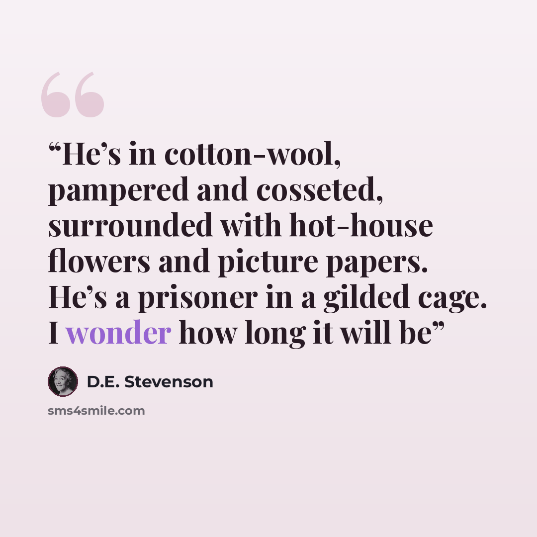 “He’s in cotton-wool, pampered and cosseted, surrounded with hot-house flowers and picture papers. He’s a prisoner in a gilded cage. I wonder how long it will be” quote by D.E. Stevenson