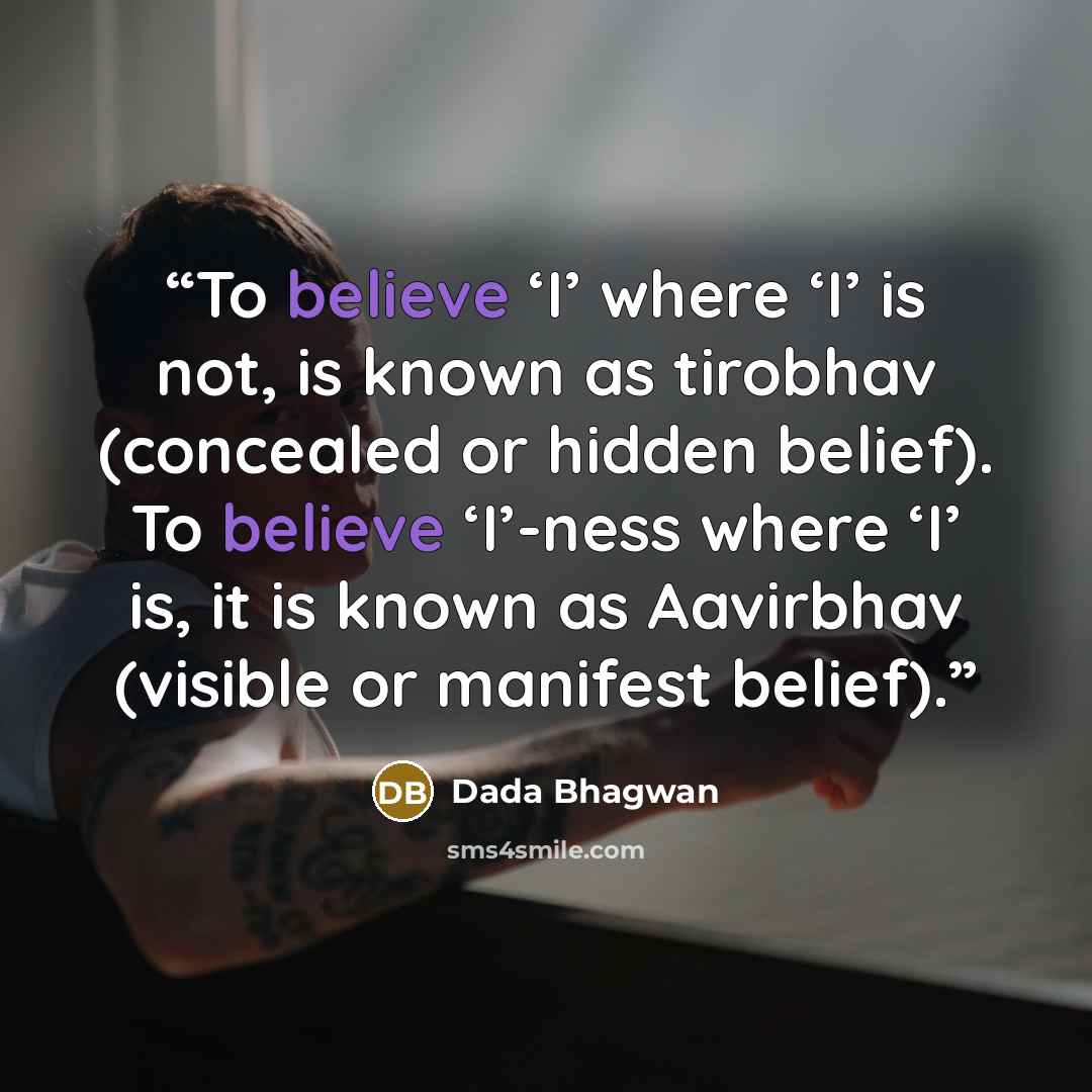 “To believe ‘I’ where ‘I’ is not, is known as tirobhav (concealed or hidden belief). To believe ‘I’-ness where ‘I’ is, it is known as Aavirbhav (visible or manifest belief).” quote by Dada Bhagwan