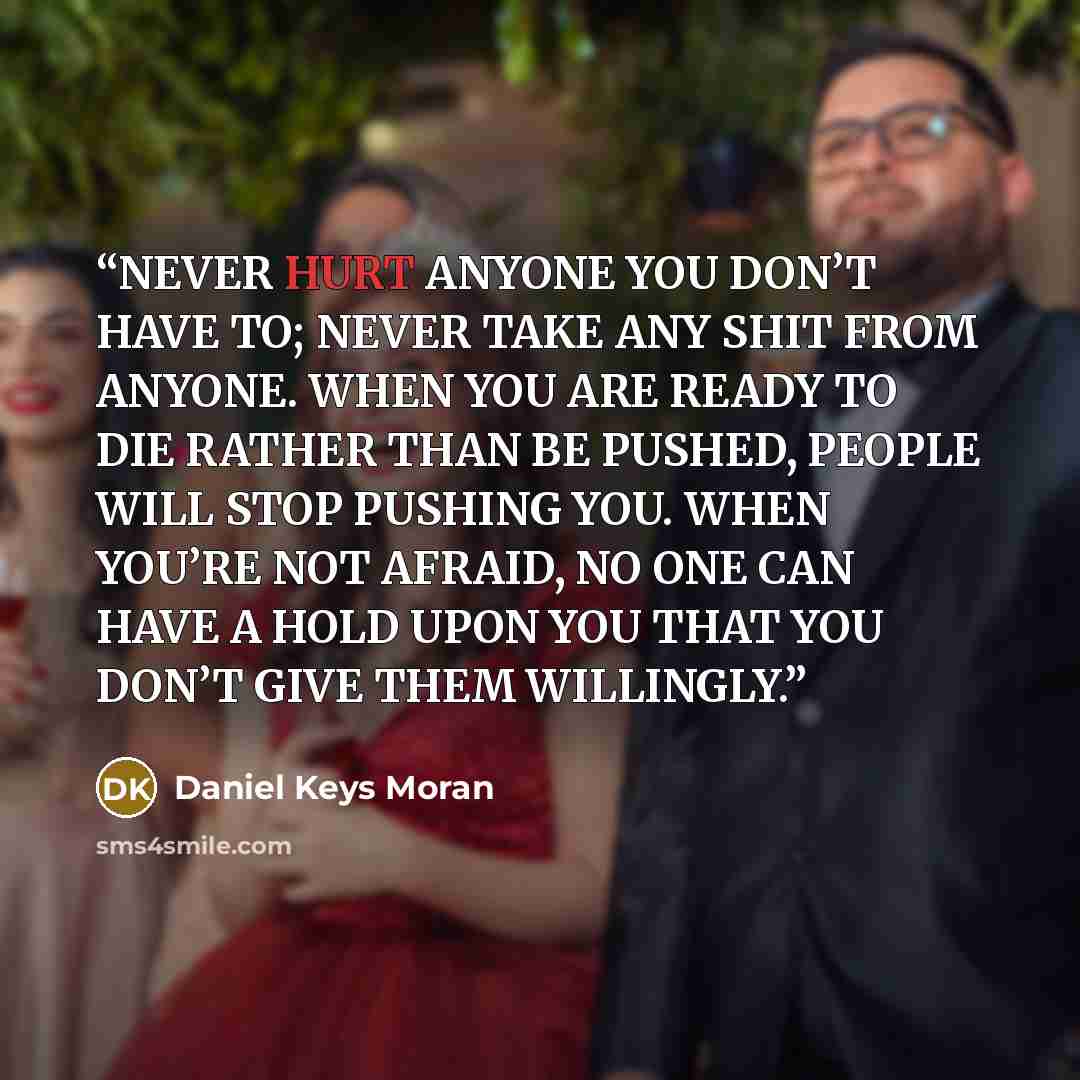 “NEVER HURT ANYONE YOU DON’T HAVE TO; NEVER TAKE ANY SHIT FROM ANYONE. WHEN YOU ARE READY TO DIE RATHER THAN BE PUSHED, PEOPLE WILL STOP PUSHING YOU. WHEN YOU’RE NOT AFRAID, NO ONE CAN HAVE A HOLD UPON YOU THAT YOU DON’T GIVE THEM WILLINGLY.” quote by Daniel Keys Moran