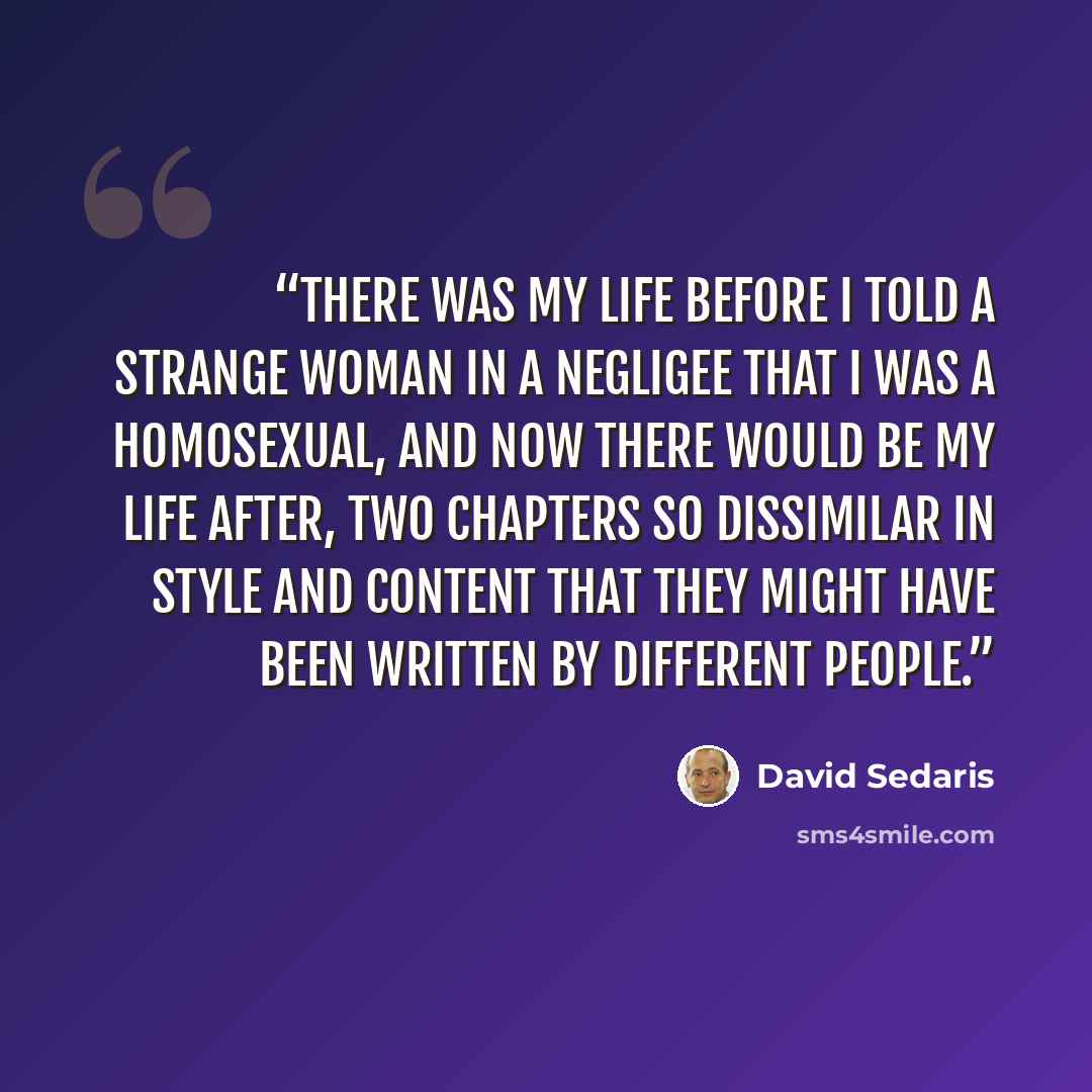 “There was my life before I told a strange woman in a negligee that I was a homosexual, and now there would be my life after, two chapters so dissimilar in style and content that they might have been written by different people.” quote by David Sedaris