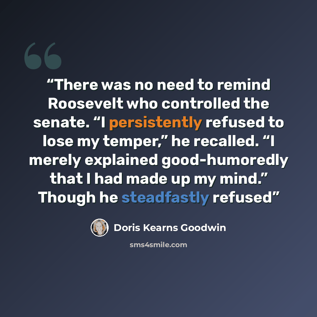 “There was no need to remind Roosevelt who controlled the senate. “I persistently refused to lose my temper,” he recalled. “I merely explained good-humoredly that I had made up my mind.” Though he steadfastly refused” quote by Doris Kearns Goodwin