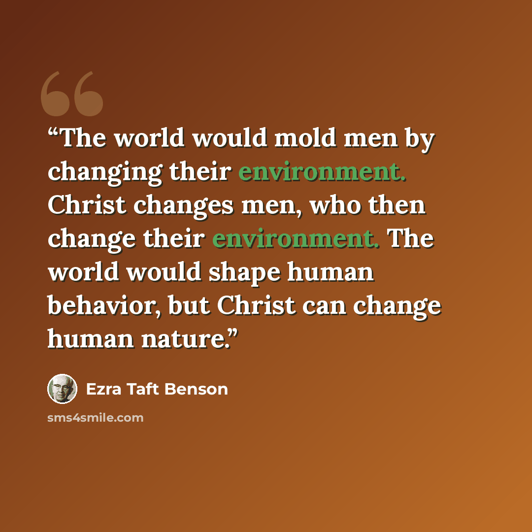 “The world would mold men by changing their environment. Christ changes men, who then change their environment. The world would shape human behavior, but Christ can change human nature.” quote by Ezra Taft Benson