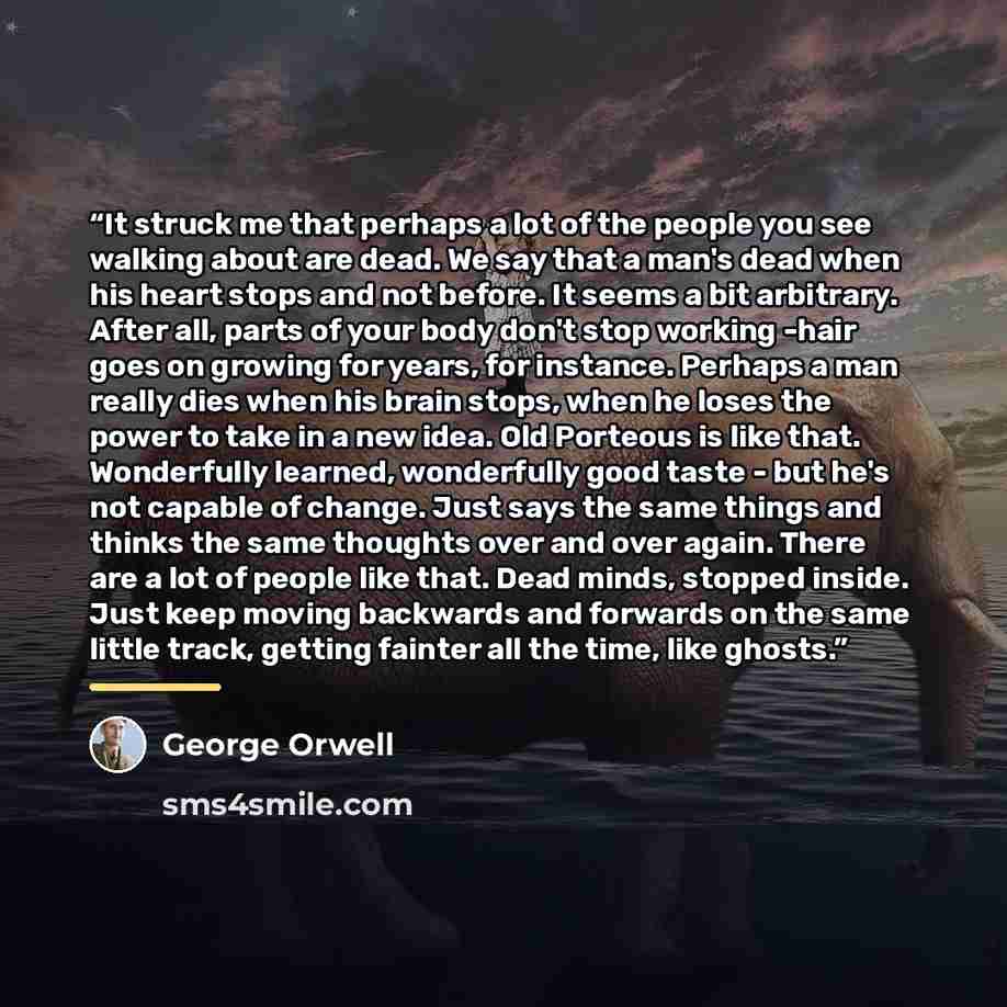 “It struck me that perhaps a lot of the people you see walking about are dead. We say that a man's dead when his heart stops and not before. It seems a bit arbitrary. After all, parts of your body don't stop working -hair goes on growing for years, for instance. Perhaps a man really dies when his…” quote by George Orwell