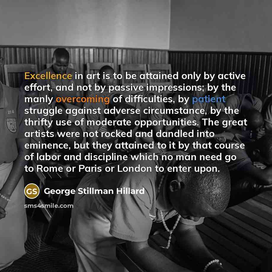 “Excellence in art is to be attained only by active effort, and not by passive impressions; by the manly overcoming of difficulties, by patient struggle against adverse circumstance, by the thrifty use of moderate opportunities. The great artists were not rocked and dandled into eminence, but they…” quote by George Stillman Hillard