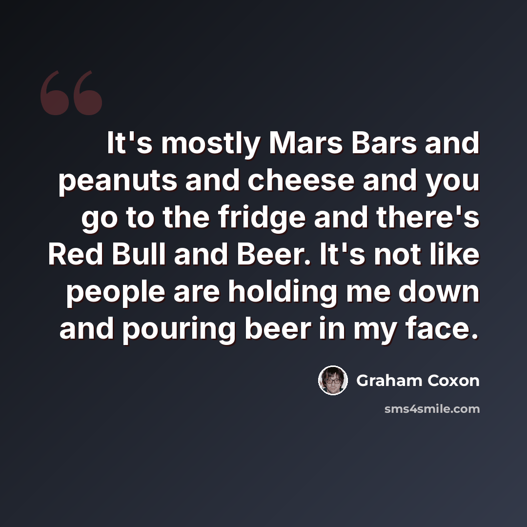 “It's mostly Mars Bars and peanuts and cheese and you go to the fridge and there's Red Bull and Beer. It's not like people are holding me down and pouring beer in my face.” quote by Graham Coxon