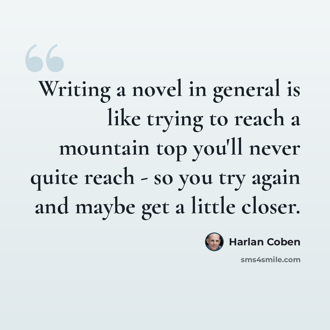 “Writing a novel in general is like trying to reach a mountain top you'll never quite reach - so you try again and maybe get a little closer.” quote by Harlan Coben