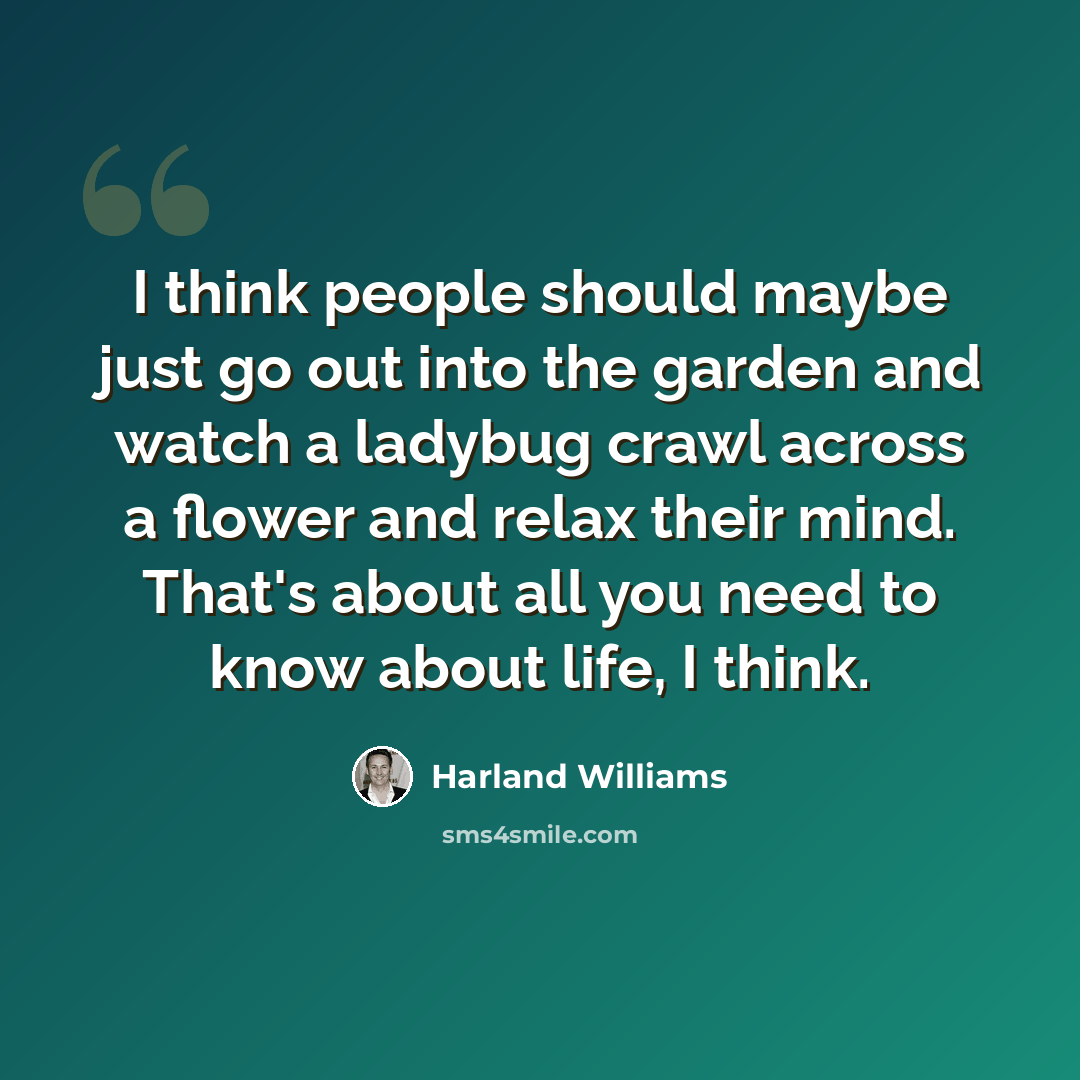“I think people should maybe just go out into the garden and watch a ladybug crawl across a flower and relax their mind. That's about all you need to know about life, I think.” quote by Harland Williams